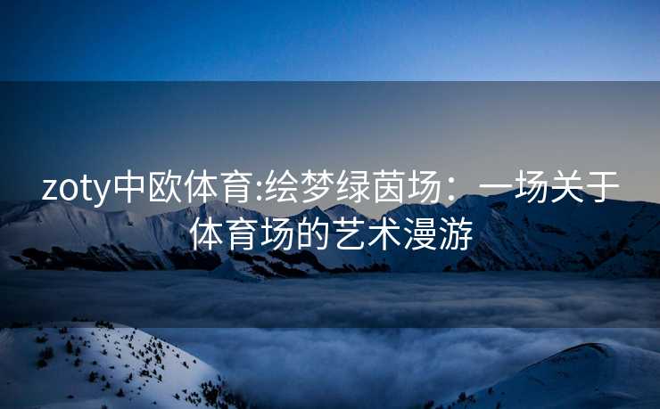 zoty中欧体育:绘梦绿茵场：一场关于体育场的艺术漫游