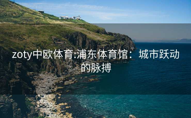 zoty中欧体育:浦东体育馆：城市跃动的脉搏