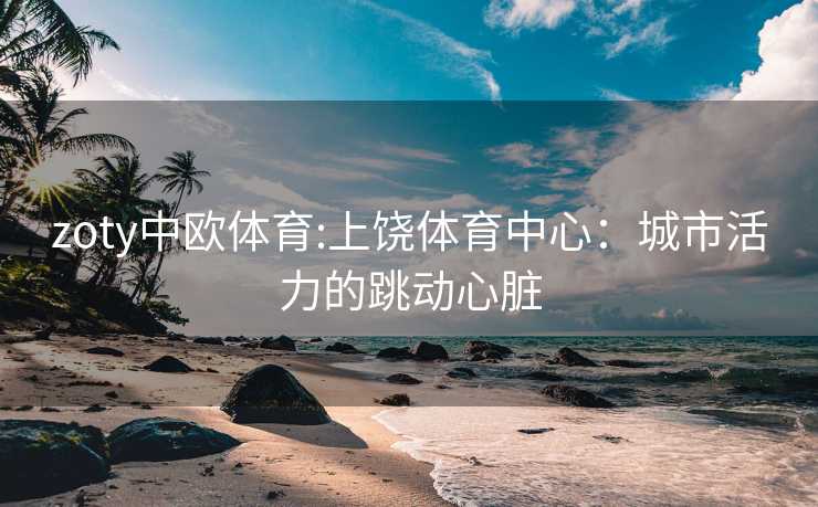 zoty中欧体育:上饶体育中心：城市活力的跳动心脏