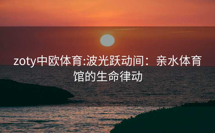 zoty中欧体育:波光跃动间：亲水体育馆的生命律动