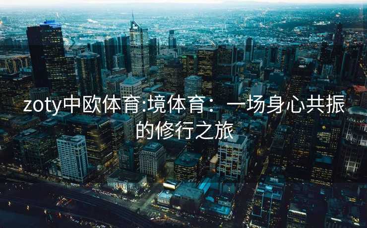 zoty中欧体育:境体育：一场身心共振的修行之旅