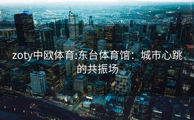 zoty中欧体育:东台体育馆：城市心跳的共振场