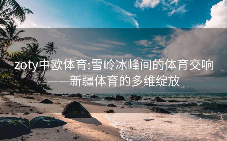 zoty中欧体育:雪岭冰峰间的体育交响——新疆体育的多维绽放