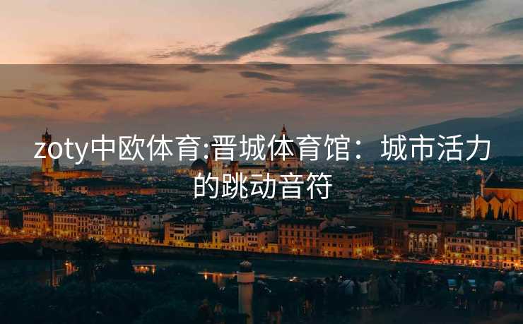 zoty中欧体育:晋城体育馆：城市活力的跳动音符