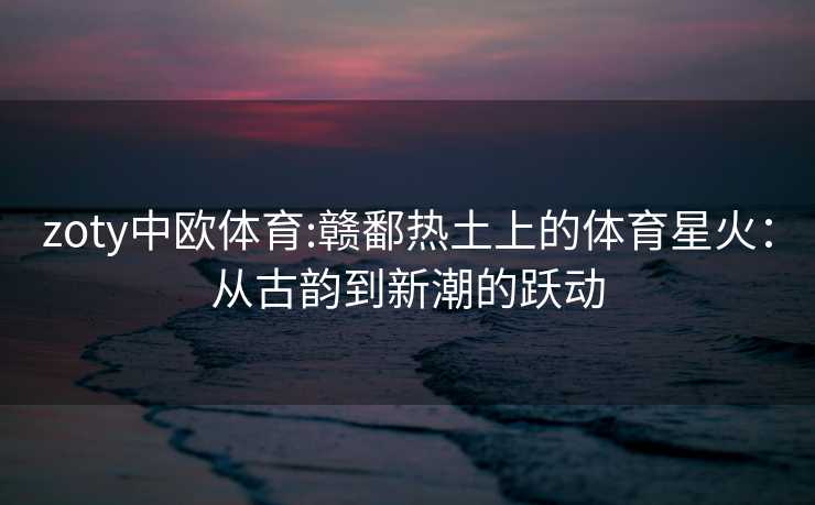 zoty中欧体育:赣鄱热土上的体育星火：从古韵到新潮的跃动