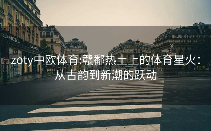 zoty中欧体育:赣鄱热土上的体育星火：从古韵到新潮的跃动