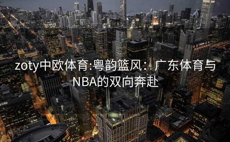 zoty中欧体育:粤韵篮风：广东体育与NBA的双向奔赴