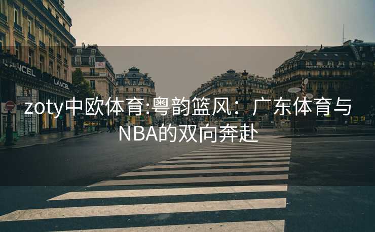 zoty中欧体育:粤韵篮风：广东体育与NBA的双向奔赴