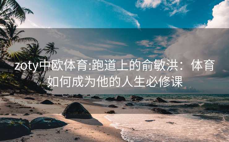 zoty中欧体育:跑道上的俞敏洪：体育如何成为他的人生必修课