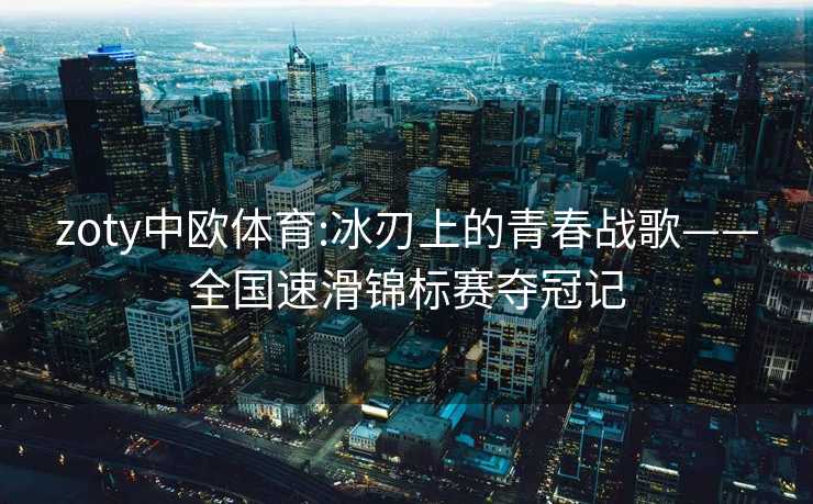 zoty中欧体育:冰刃上的青春战歌——全国速滑锦标赛夺冠记