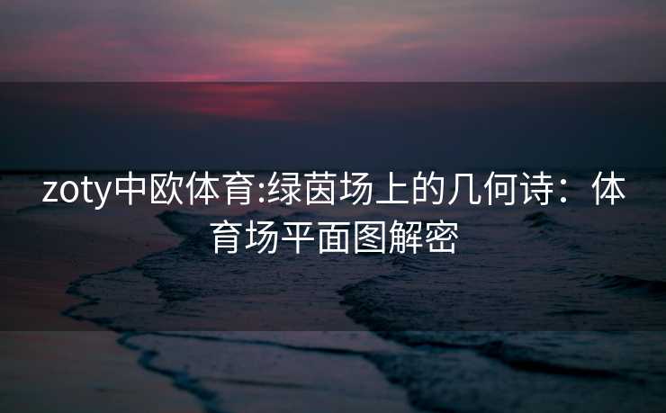 zoty中欧体育:绿茵场上的几何诗：体育场平面图解密