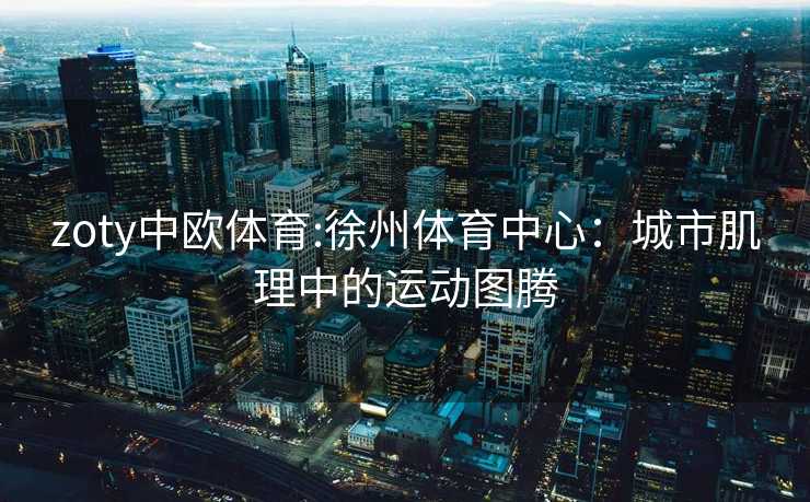 zoty中欧体育:徐州体育中心：城市肌理中的运动图腾