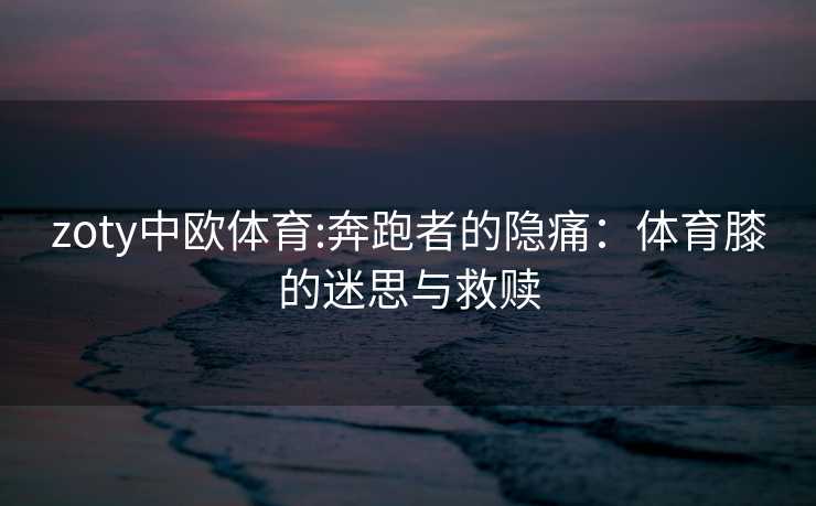 zoty中欧体育:奔跑者的隐痛：体育膝的迷思与救赎