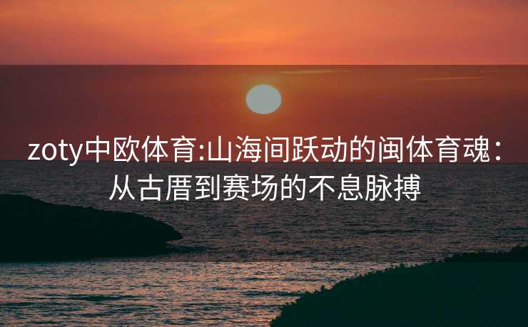 zoty中欧体育:山海间跃动的闽体育魂：从古厝到赛场的不息脉搏